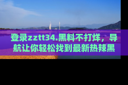 登录zztt34.黑料不打烊，导航让你轻松找到最新热辣黑料，吃瓜更方便！