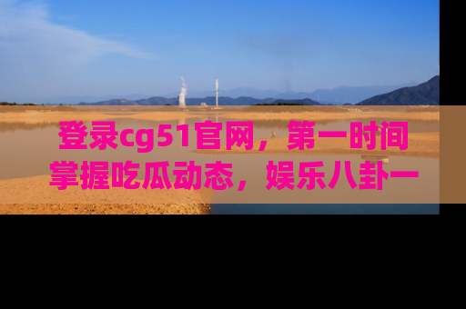 登录cg51官网，第一时间掌握吃瓜动态，娱乐八卦一网打尽！