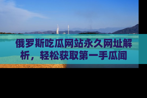 俄罗斯吃瓜网站永久网址解析，轻松获取第一手瓜闻