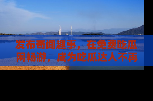 发布奇闻趣事，在免费吃瓜网畅游，成为吃瓜达人不再是梦！