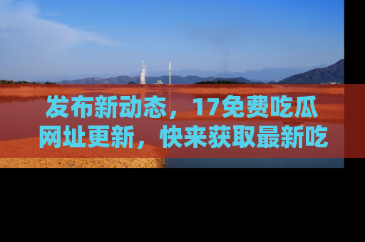 发布新动态，17免费吃瓜网址更新，快来获取最新吃瓜信息哦！
