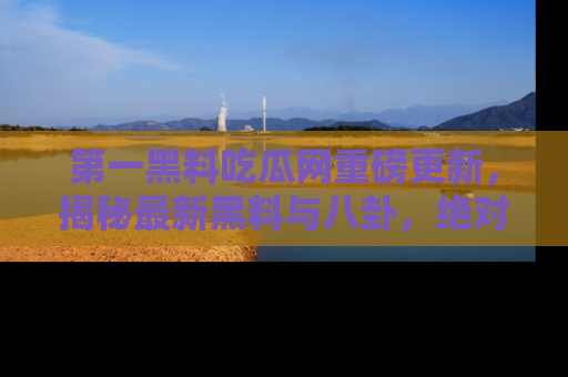 第一黑料吃瓜网重磅更新，揭秘最新黑料与八卦，绝对不容错过