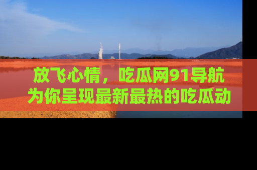 放飞心情，吃瓜网91导航为你呈现最新最热的吃瓜动态！