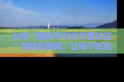 分享“黑料不打烊万里长征”的精彩瞬间，让每个吃瓜人都乐在其中！