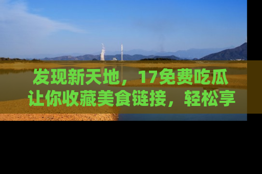 发现新天地，17免费吃瓜让你收藏美食链接，轻松享受美好生活