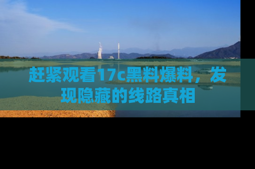赶紧观看17c黑料爆料，发现隐藏的线路真相