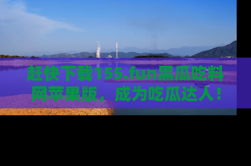 赶快下载155.fun黑瓜吃料网苹果版，成为吃瓜达人！