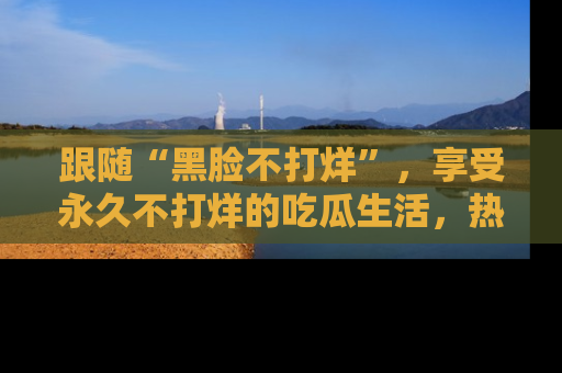 跟随“黑脸不打烊”，享受永久不打烊的吃瓜生活，热辣八卦不断