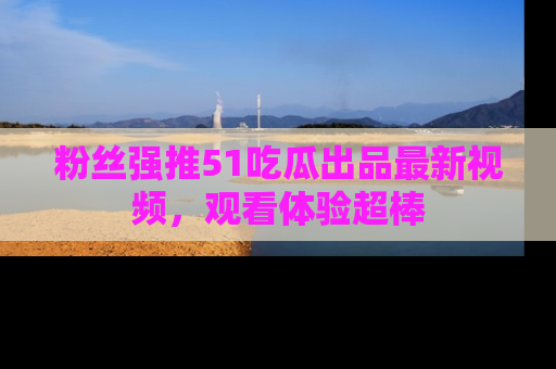 粉丝强推51吃瓜出品最新视频，观看体验超棒