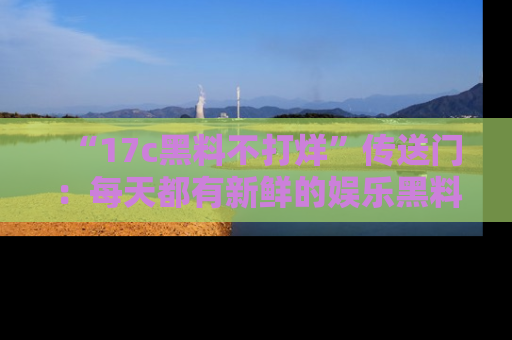 “17c黑料不打烊”传送门:每天都有新鲜的娱乐黑料等你来揭秘!