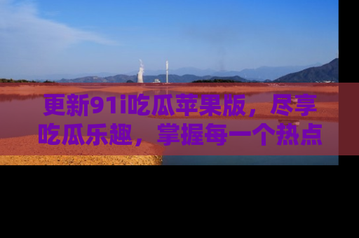 更新91i吃瓜苹果版，尽享吃瓜乐趣，掌握每一个热点话题