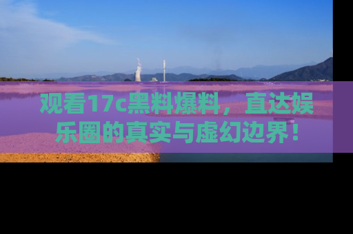 观看17c黑料爆料，直达娱乐圈的真实与虚幻边界！