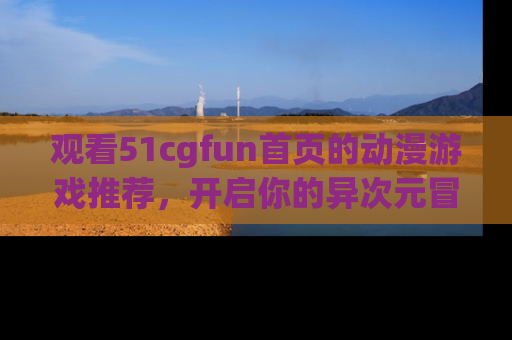 观看51cgfun首页的动漫游戏推荐，开启你的异次元冒险之旅！