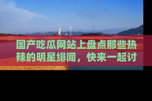 国产吃瓜网站上盘点那些热辣的明星绯闻，快来一起讨论吧！