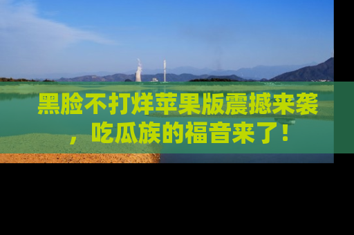 黑脸不打烊苹果版震撼来袭,吃瓜族的福音来了!