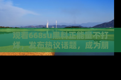 观看668su黑料正能量不打烊,发布热议话题,成为朋友圈焦点!
