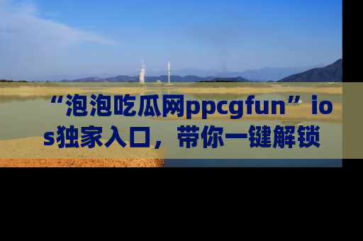 “泡泡吃瓜网ppcgfun”ios独家入口,带你一键解锁最新娱乐资讯,快来吃瓜!