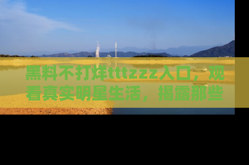 黑料不打烊tttzzz入口,观看真实明星生活,揭露那些不为人知的真相