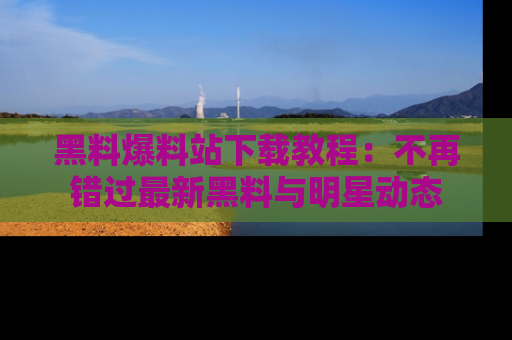 黑料爆料站下载教程:不再错过最新黑料与明星动态