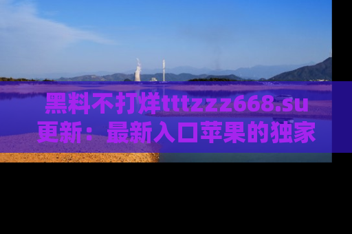 黑料不打烊tttzzz668.su更新：最新入口苹果的独家黑料，你不能错过的真相！