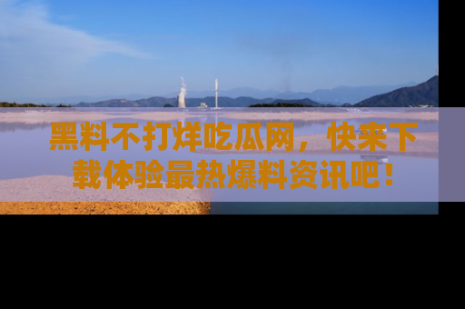 黑料不打烊吃瓜网,快来下载体验最热爆料资讯吧!