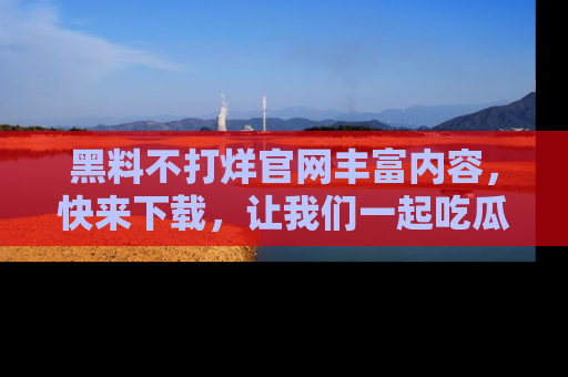 黑料不打烊官网丰富内容,快来下载,让我们一起吃瓜吧!