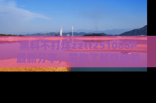 黑料不打烊zztt251080P最新分享,带你了解隐秘的明星生活和趣事