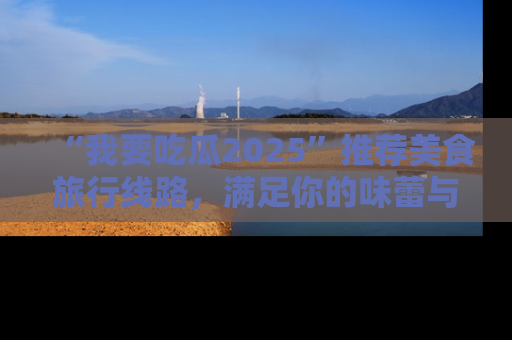 “我要吃瓜2025”推荐美食旅行线路,满足你的味蕾与好奇心