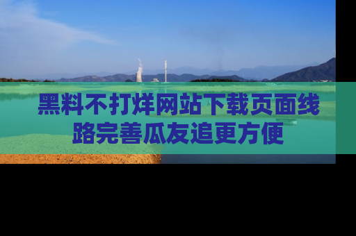 黑料不打烊网站下载页面线路完善瓜友追更方便