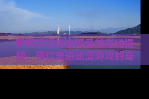 黑料不打烊官网最新在线视频，带你走进动漫游戏的奇幻与现实交汇处