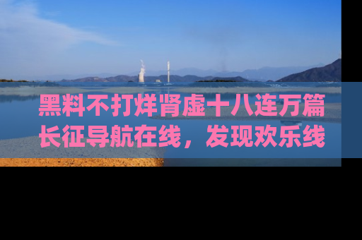 黑料不打烊肾虚十八连万篇长征导航在线，发现欢乐线路的最佳app推荐！