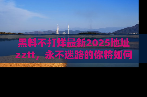 黑料不打烊最新2025地址zztt，永不迷路的你将如何撕开真相的面纱？