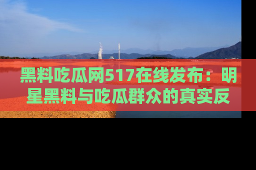 黑料吃瓜网517在线发布：明星黑料与吃瓜群众的真实反应