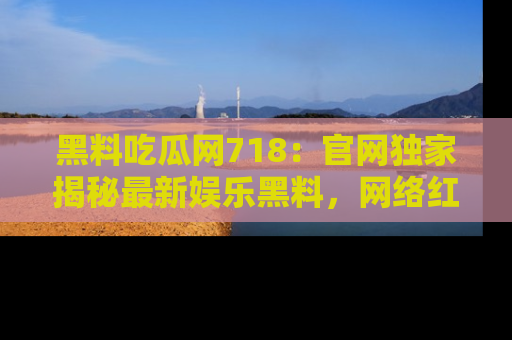 黑料吃瓜网718：官网独家揭秘最新娱乐黑料，网络红人齐聚一堂！