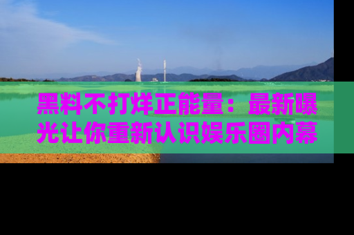 黑料不打烊正能量：最新曝光让你重新认识娱乐圈内幕！