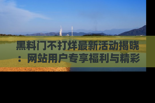 黑料门不打烊最新活动揭晓：网站用户专享福利与精彩内容抢先看