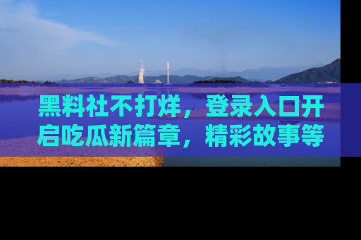 黑料社不打烊，登录入口开启吃瓜新篇章，精彩故事等你来发现！