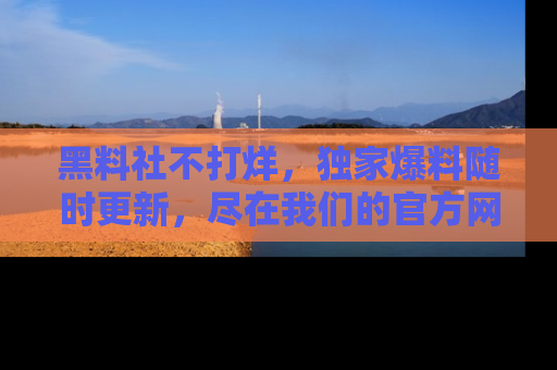 黑料社不打烊，独家爆料随时更新，尽在我们的官方网站网址！