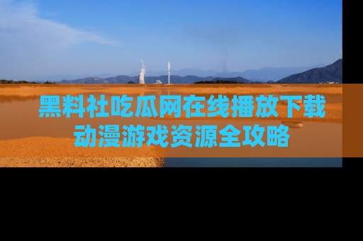 黑料社吃瓜网在线播放下载动漫游戏资源全攻略