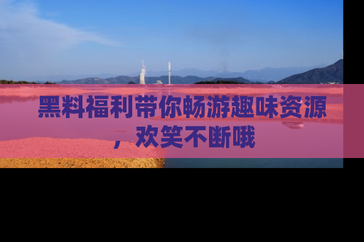 黑料福利带你畅游趣味资源，欢笑不断哦