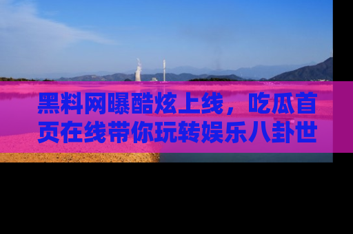 黑料网曝酷炫上线，吃瓜首页在线带你玩转娱乐八卦世界