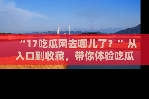 “17吃瓜网去哪儿了?”从入口到收藏,带你体验吃瓜新风潮!