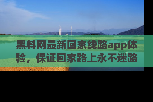 黑料网最新回家线路app体验，保证回家路上永不迷路顺畅