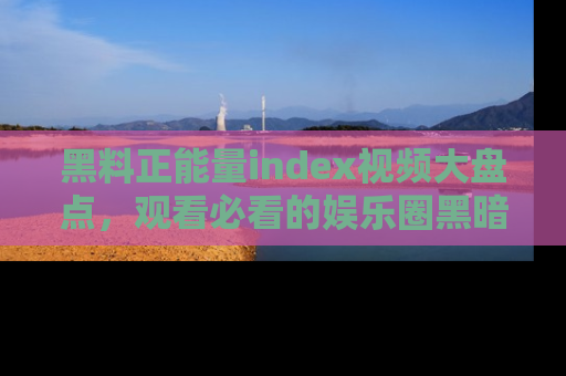 黑料正能量index视频大盘点，观看必看的娱乐圈黑暗与光明！