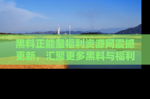 黑料正能量福利资源网震撼更新，汇聚更多黑料与福利！