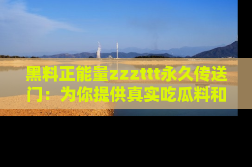 黑料正能量zzzttt永久传送门：为你提供真实吃瓜料和积极向上的能量
