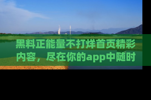 黑料正能量不打烊首页精彩内容，尽在你的app中随时观看