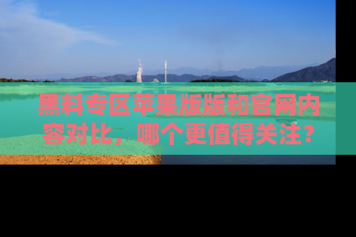黑料专区苹果版版和官网内容对比，哪个更值得关注？