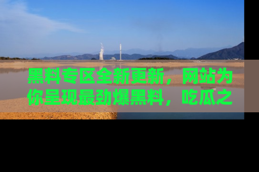 黑料专区全新更新，网站为你呈现最劲爆黑料，吃瓜之旅从这里开始！