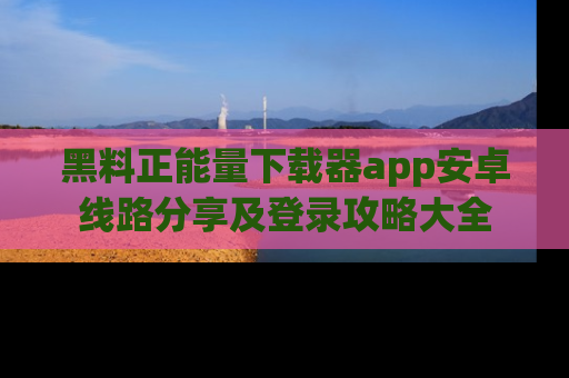 黑料正能量下载器app安卓线路分享及登录攻略大全